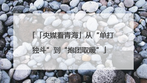 「央媒看青海」从“单打独斗”到“抱团取暖”