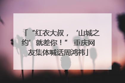 “红衣大叔，‘山城之约’就差你！” 重庆网友集体喊话周鸿祎