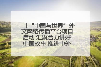 “中国与世界”外文网络传播平台项目启动 汇聚合力讲好中国故事 推进中外文明交流互鉴