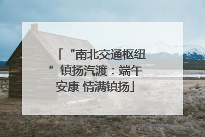 “南北交通枢纽”镇扬汽渡：端午安康 情满镇扬