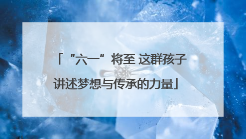 “六一”将至 这群孩子讲述梦想与传承的力量