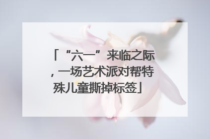 “六一”来临之际，一场艺术派对帮特殊儿童撕掉标签