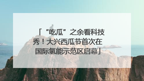 “吃瓜”之余看科技秀！大兴西瓜节首次在国际氢能示范区启幕