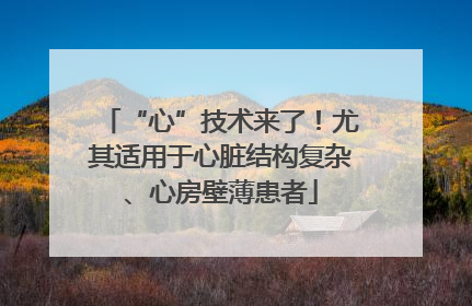 “心”技术来了！尤其适用于心脏结构复杂、心房壁薄患者
