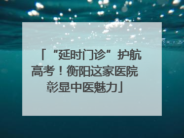“延时门诊”护航高考！衡阳这家医院彰显中医魅力
