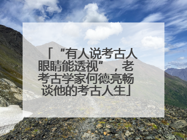 “有人说考古人眼睛能透视”，老考古学家何德亮畅谈他的考古人生