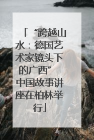 “跨越山水：德国艺术家镜头下的广西” 中国故事讲座在柏林举行