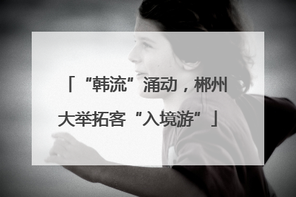 “韩流”涌动，郴州大举拓客“入境游”