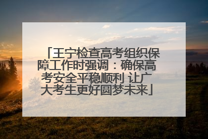 王宁检查高考组织保障工作时强调：确保高考安全平稳顺利 让广大考生更好圆梦未来