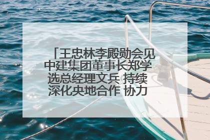 王忠林李殿勋会见中建集团董事长郑学选总经理文兵 持续深化央地合作 协力推动支点建设