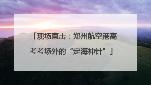 现场直击：郑州航空港高考考场外的“定海神针”