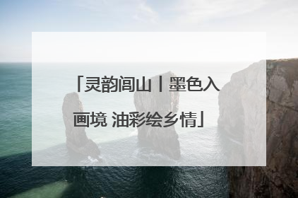 灵韵闾山丨墨色入画境 油彩绘乡情