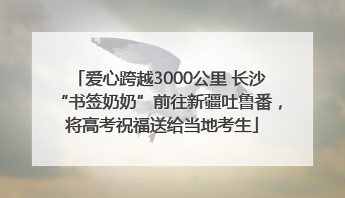 爱心跨越3000公里 长沙“书签奶奶”前往新疆吐鲁番，将高考祝福送给当地考生