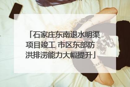 石家庄东南退水明渠项目竣工 市区东部防洪排涝能力大幅提升
