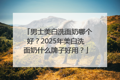 男士美白洗面奶哪个好？2025年美白洗面奶什么牌子好用？
