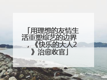 用理想的友情生活重塑综艺的边界，《快乐的大人2》治愈收官