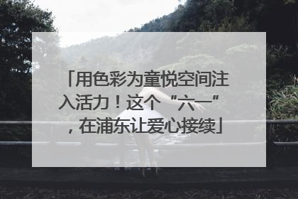 用色彩为童悦空间注入活力！这个“六一”，在浦东让爱心接续