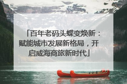 百年老码头蝶变焕新：赋能城市发展新格局，开启威海商旅新时代