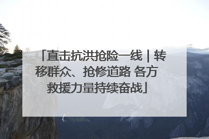 直击抗洪抢险一线｜转移群众、抢修道路 各方救援力量持续奋战