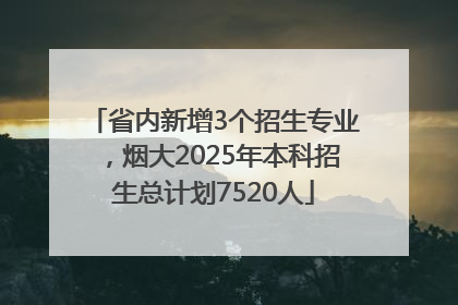 省内新增3个招生专业，烟大2025年本科招生总计划7520人