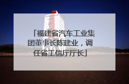福建省汽车工业集团董事长陈建业，调任省工信厅厅长