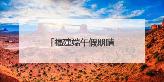 福建端午假期晴雨相间，假期后半段雨势增强