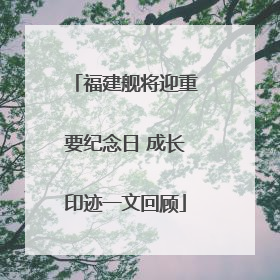 福建舰将迎重要纪念日 成长印迹一文回顾