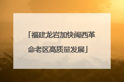 福建龙岩加快闽西革命老区高质量发展