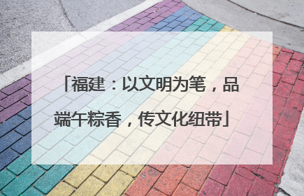 福建：以文明为笔，品端午粽香，传文化纽带