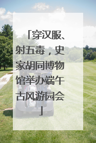 穿汉服、射五毒，史家胡同博物馆举办端午古风游园会