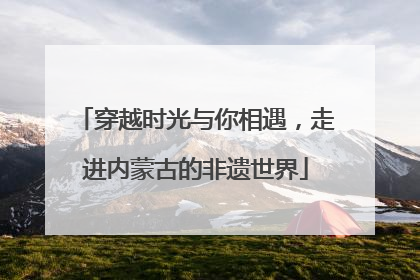 穿越时光与你相遇，走进内蒙古的非遗世界