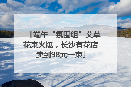 端午“氛围组”艾草花束火爆，长沙有花店卖到98元一束