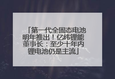 第一代全固态电池明年推出！亿纬锂能董事长：至少十年内锂电池仍是主流