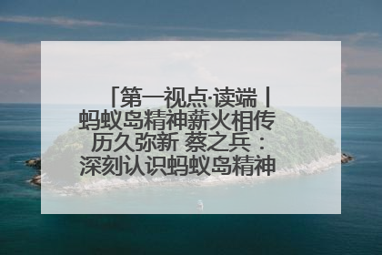 第一视点·读端丨蚂蚁岛精神薪火相传历久弥新 蔡之兵：深刻认识蚂蚁岛精神的“精气神”