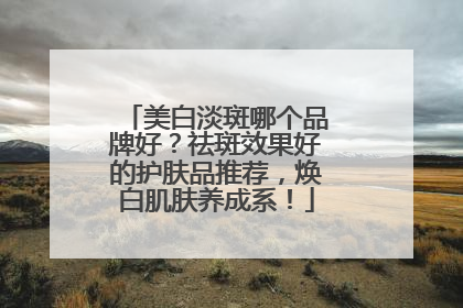 美白淡斑哪个品牌好？祛斑效果好的护肤品推荐，焕白肌肤养成系！