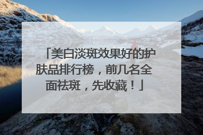 美白淡斑效果好的护肤品排行榜，前几名全面祛斑，先收藏！