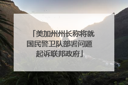 美加州州长称将就国民警卫队部署问题起诉联邦政府