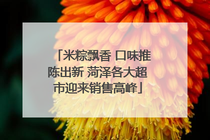 米粽飘香 口味推陈出新 菏泽各大超市迎来销售高峰