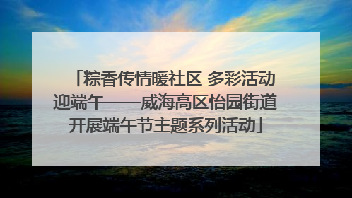 粽香传情暖社区 多彩活动迎端午——威海高区怡园街道开展端午节主题系列活动