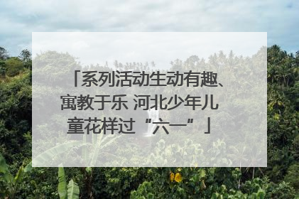 系列活动生动有趣、寓教于乐 河北少年儿童花样过“六一”