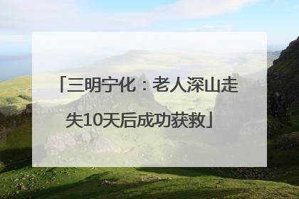 三明宁化：老人深山走失10天后成功获救