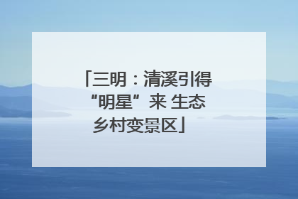 三明：清溪引得“明星”来 生态乡村变景区
