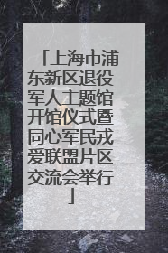 上海市浦东新区退役军人主题馆开馆仪式暨同心军民戎爱联盟片区交流会举行