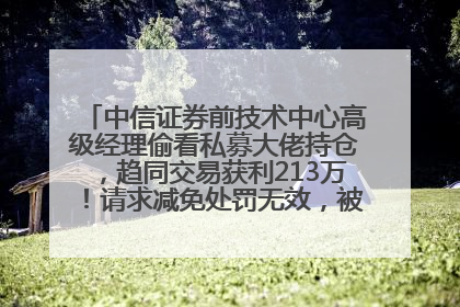 中信证券前技术中心高级经理偷看私募大佬持仓，趋同交易获利213万！请求减免处罚无效，被罚没426万