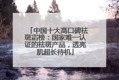 中国十大高口碑祛斑霜榜：国家唯一认证的祛斑产品，透亮肌超长待机