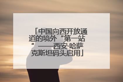 中国向西开放通道的境外“第一站”——西安·哈萨克斯坦码头启用