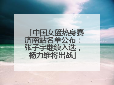 中国女篮热身赛济南站名单公布：张子宇继续入选，杨力维将出战