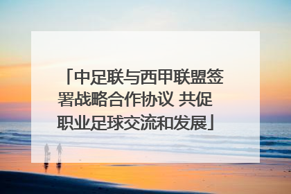 中足联与西甲联盟签署战略合作协议 共促职业足球交流和发展