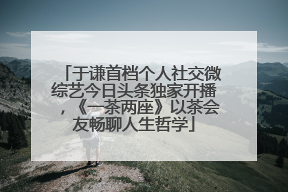 于谦首档个人社交微综艺今日头条独家开播，《一茶两座》以茶会友畅聊人生哲学