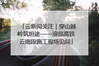 云新闻关注｜穿山越岭筑坦途——渝昆高铁云南段施工现场见闻